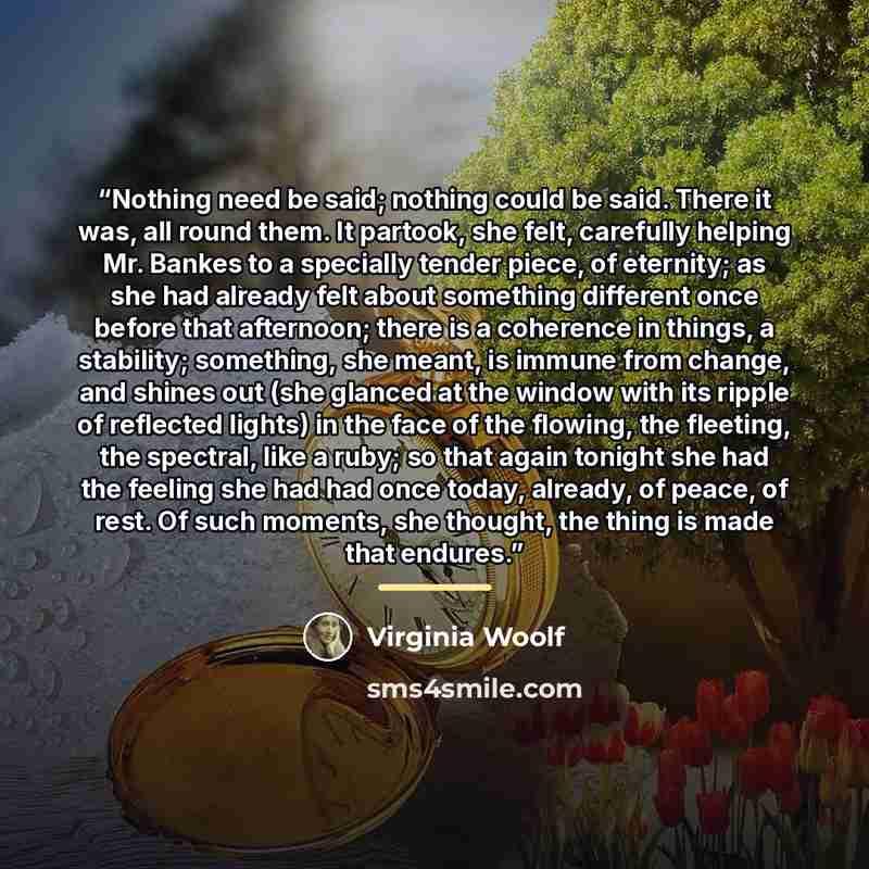 “Nothing need be said; nothing could be said. There it was, all round them. It partook, she felt, carefully helping Mr. Bankes to a specially tender piece, of eternity; as she had already felt about something different once before that afternoon; there is a coherence in things, a stability…” quote by Virginia Woolf