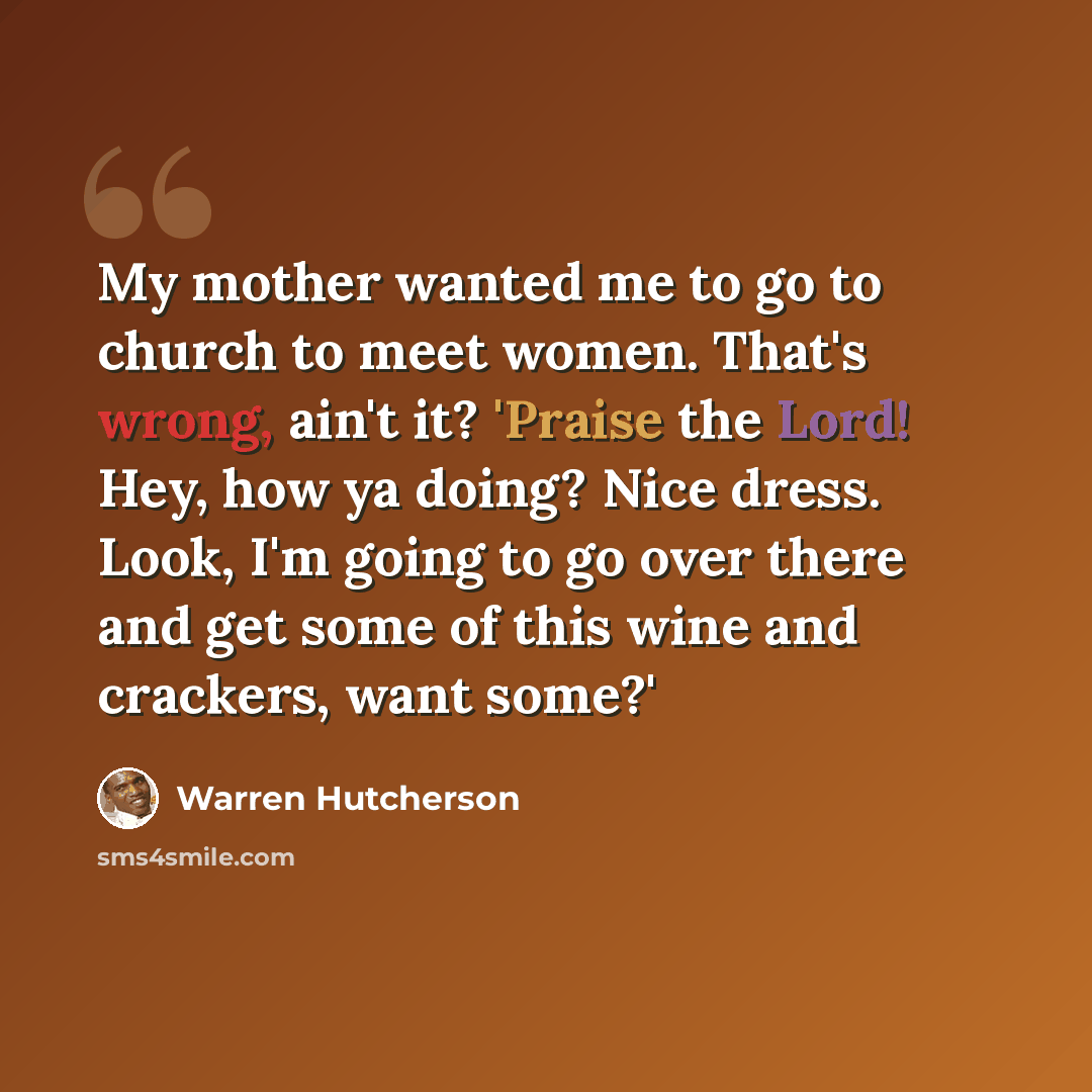 “My mother wanted me to go to church to meet women. That's wrong, ain't it? 'Praise the Lord! Hey, how ya doing? Nice dress. Look, I'm going to go over there and get some of this wine and crackers, want some?'” quote by Warren Hutcherson