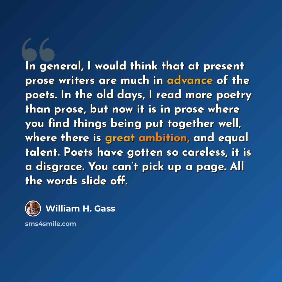 “In general, I would think that at present prose writers are much in advance of the poets. In the old days, I read more poetry than prose, but now it is in prose where you find things being put together well, where there is great ambition, and equal talent. Poets have gotten so careless, it is a…” quote by William H. Gass