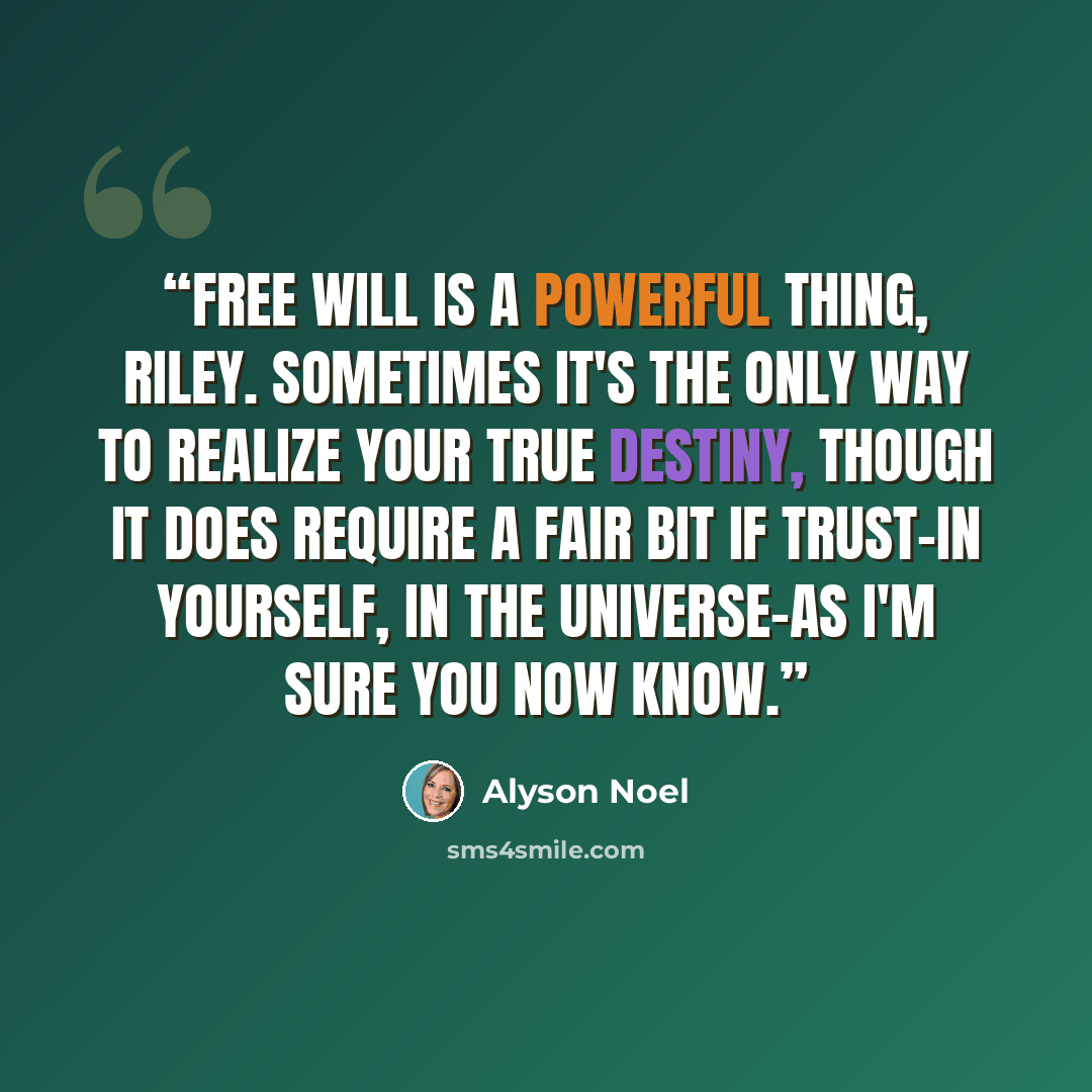 “Free will is a powerful thing, Riley. Sometimes it's the only way to realize your true destiny, though it does require a fair bit if trust–in yourself, in the universe–as I'm sure you now know.” quote by Alyson Noel