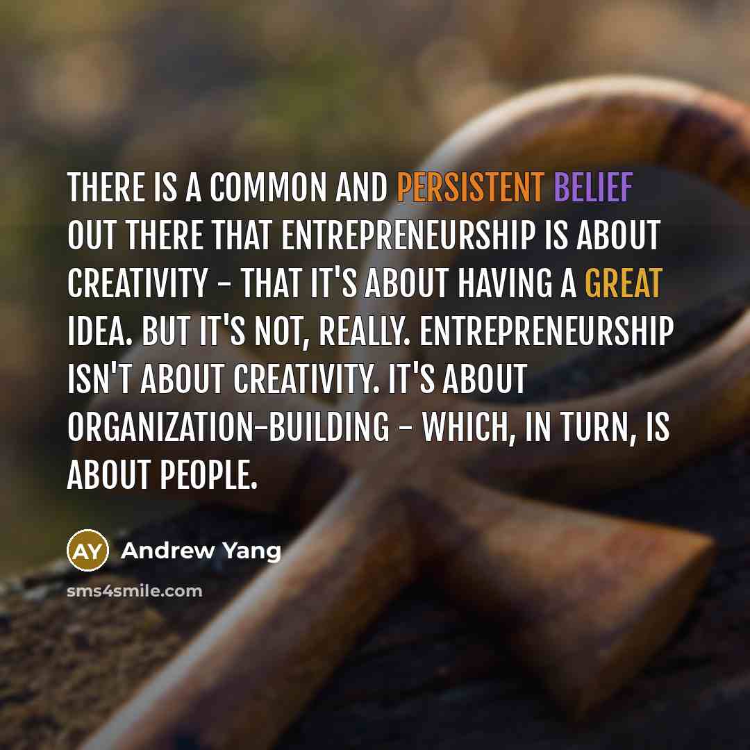 “There is a common and persistent belief out there that entrepreneurship is about creativity - that it's about having a great idea. But it's not, really. Entrepreneurship isn't about creativity. It's about organization-building - which, in turn, is about people.” quote by Andrew Yang