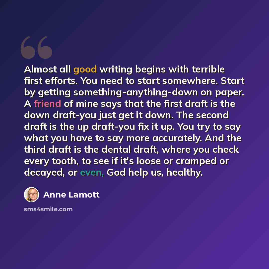 “Almost all good writing begins with terrible first efforts. You need to start somewhere. Start by getting something-anything-down on paper. A friend of mine says that the first draft is the down draft-you just get it down. The second draft is the up draft-you fix it up. You try to say what you…” quote by Anne Lamott