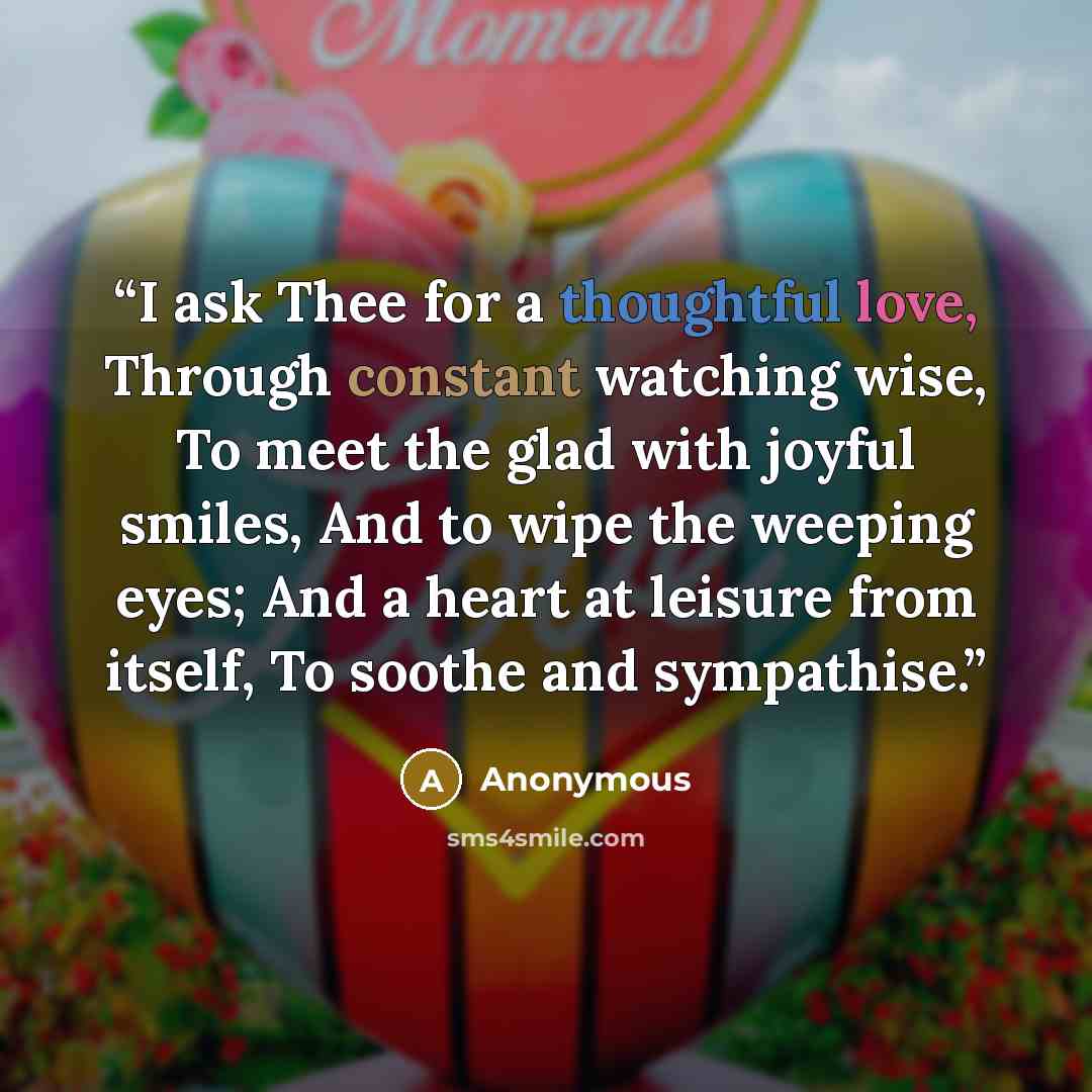 “I ask Thee for a thoughtful love, Through constant watching wise, To meet the glad with joyful smiles, And to wipe the weeping eyes; And a heart at leisure from itself, To soothe and sympathise.” quote by Anonymous