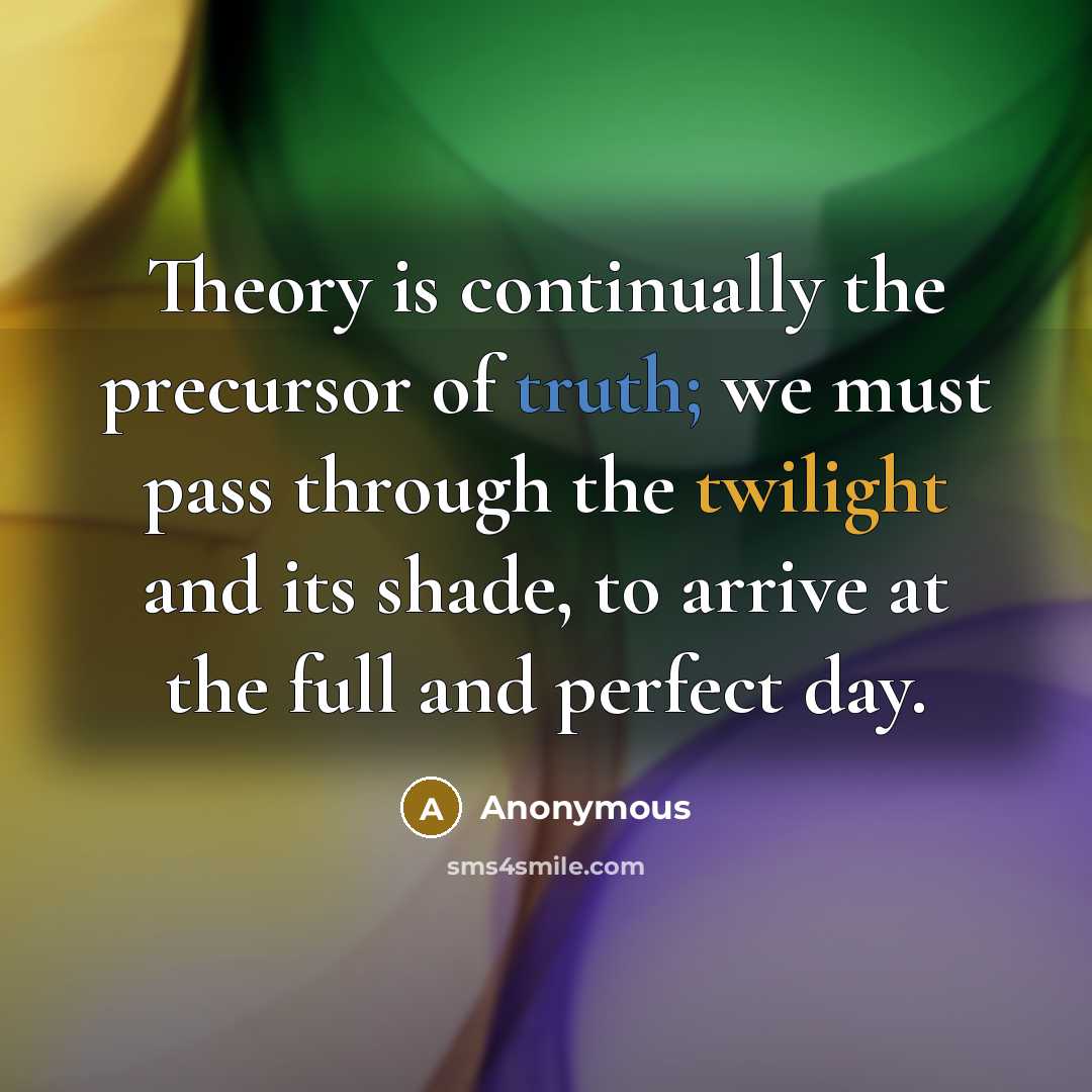 “Theory is continually the precursor of truth; we must pass through the twilight and its shade, to arrive at the full and perfect day.” quote by Anonymous