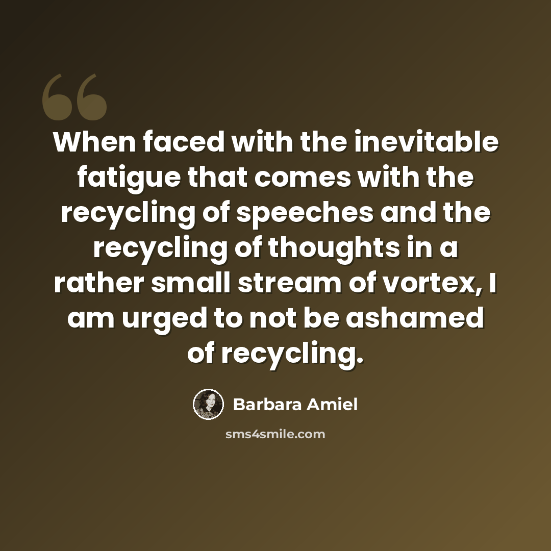 “When faced with the inevitable fatigue that comes with the recycling of speeches and the recycling of thoughts in a rather small stream of vortex, I am urged to not be ashamed of recycling.” quote by Barbara Amiel