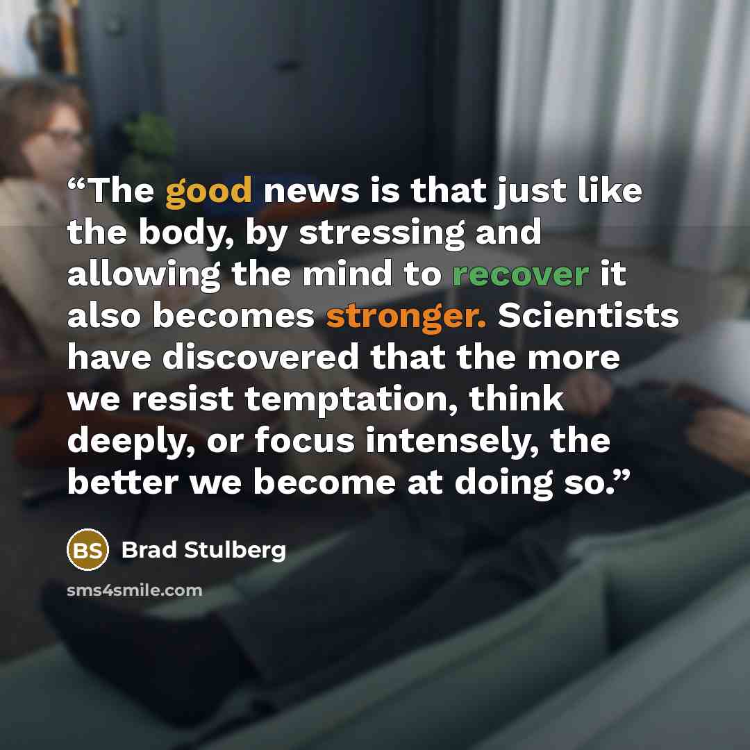 “The good news is that just like the body, by stressing and allowing the mind to recover it also becomes stronger. Scientists have discovered that the more we resist temptation, think deeply, or focus intensely, the better we become at doing so.” quote by Brad Stulberg