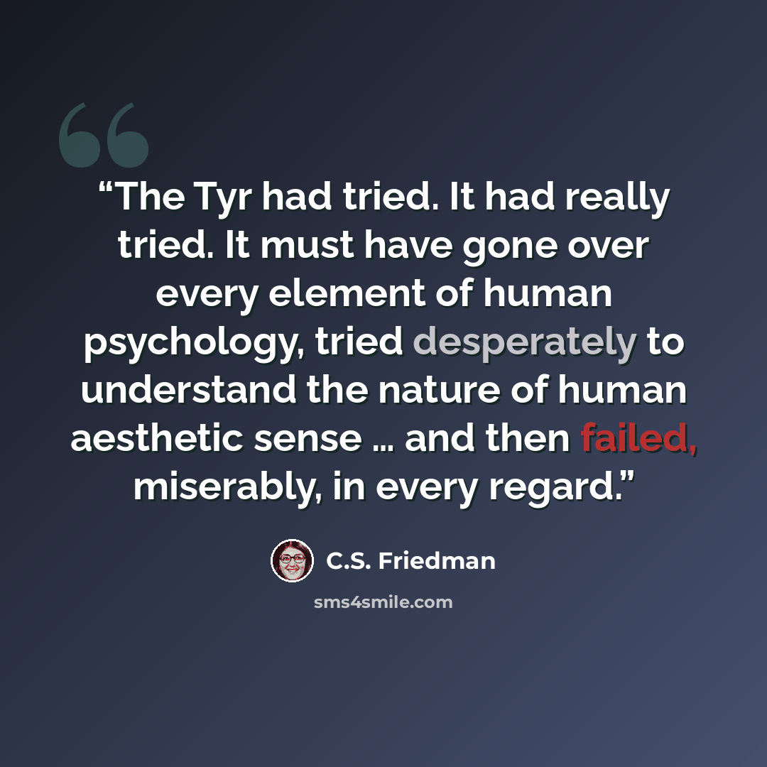 “The Tyr had tried. It had really tried. It must have gone over every element of human psychology, tried desperately to understand the nature of human aesthetic sense … and then failed, miserably, in every regard.” quote by C.S. Friedman