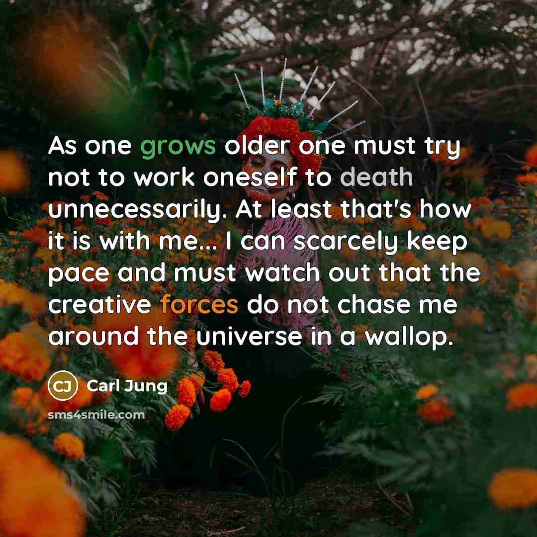 “As one grows older one must try not to work oneself to death unnecessarily. At least that's how it is with me... I can scarcely keep pace and must watch out that the creative forces do not chase me around the universe in a wallop.” quote by Carl Jung