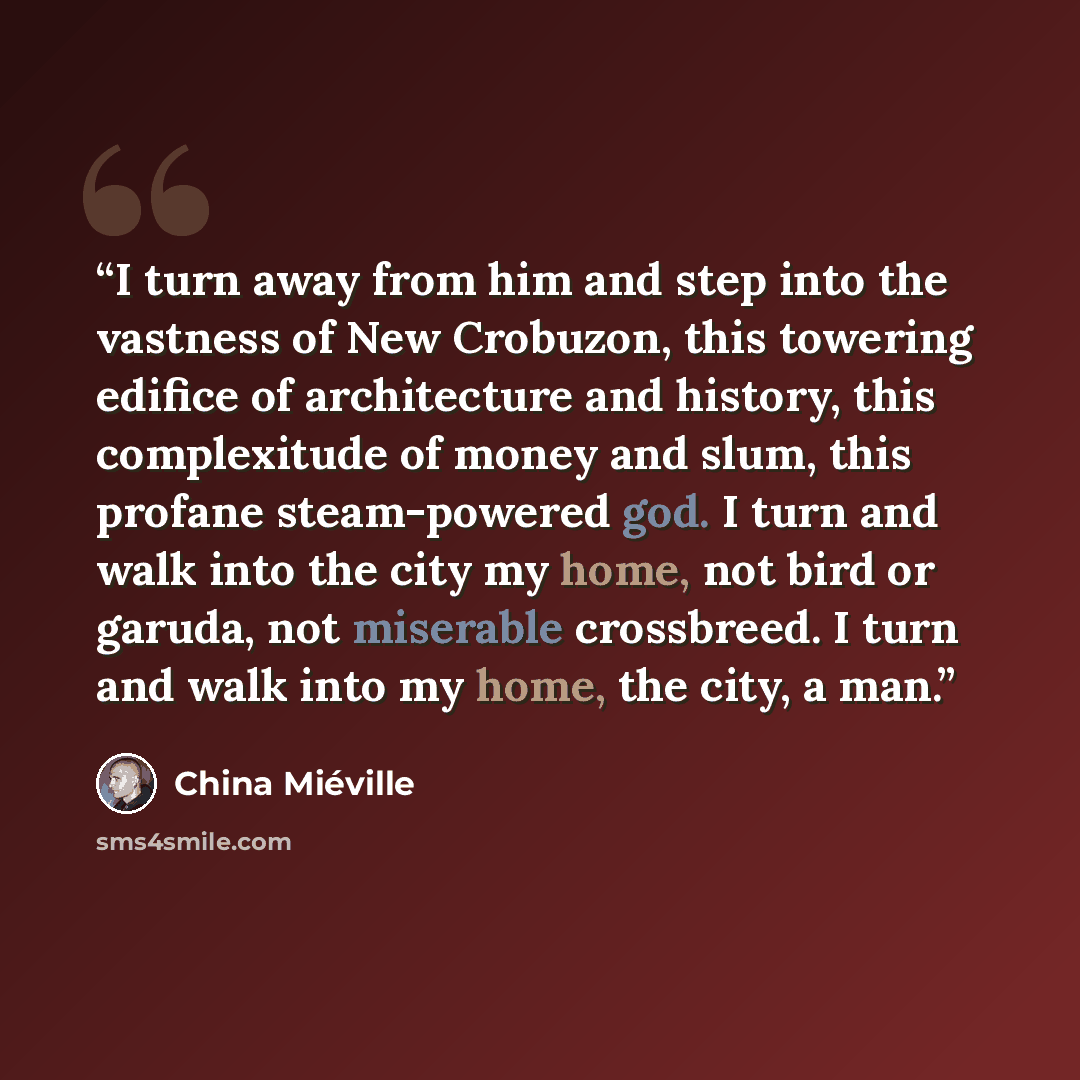 “I turn away from him and step into the vastness of New Crobuzon, this towering edifice of architecture and history, this complexitude of money and slum, this profane steam-powered god. I turn and walk into the city my home, not bird or garuda, not miserable crossbreed. I turn and walk into my…” quote by China Miéville