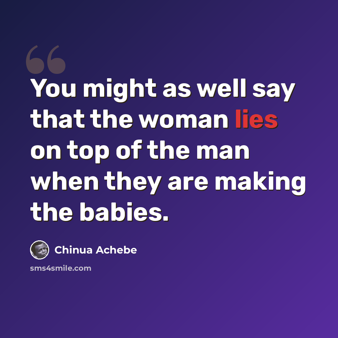 “You might as well say that the woman lies on top of the man when they are making the babies.” quote by Chinua Achebe
