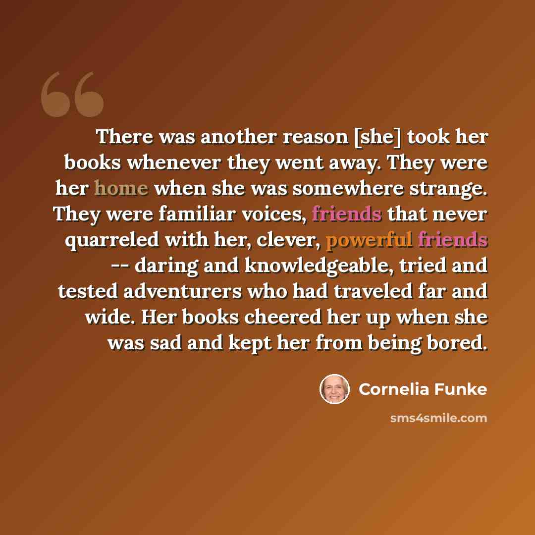 “There was another reason [she] took her books whenever they went away. They were her home when she was somewhere strange. They were familiar voices, friends that never quarreled with her, clever, powerful friends -- daring and knowledgeable, tried and tested adventurers who had traveled far and…” quote by Cornelia Funke