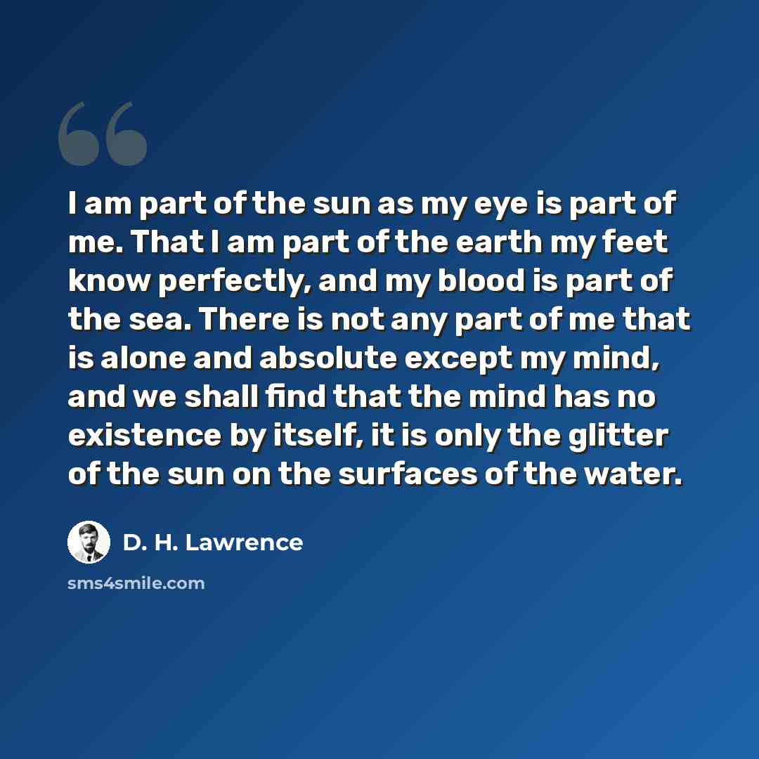 “I am part of the sun as my eye is part of me. That I am part of the earth my feet know perfectly, and my blood is part of the sea. There is not any part of me that is alone and absolute except my mind, and we shall find that the mind has no existence by itself, it is only the glitter of the sun on…” quote by D. H. Lawrence