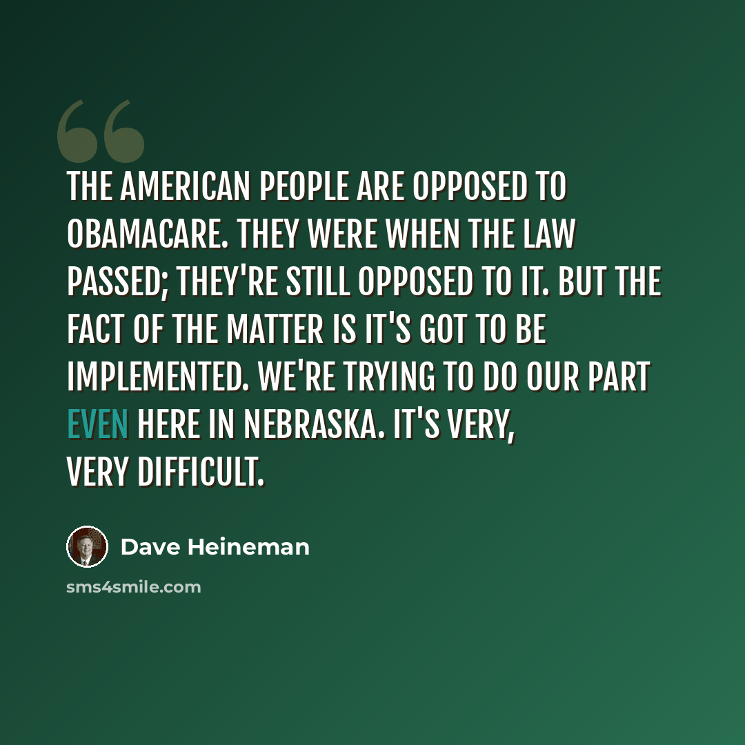“The American people are opposed to ObamaCare. They were when the law passed; they're still opposed to it. But the fact of the matter is it's got to be implemented. We're trying to do our part even here in Nebraska. It's very, very difficult.” quote by Dave Heineman