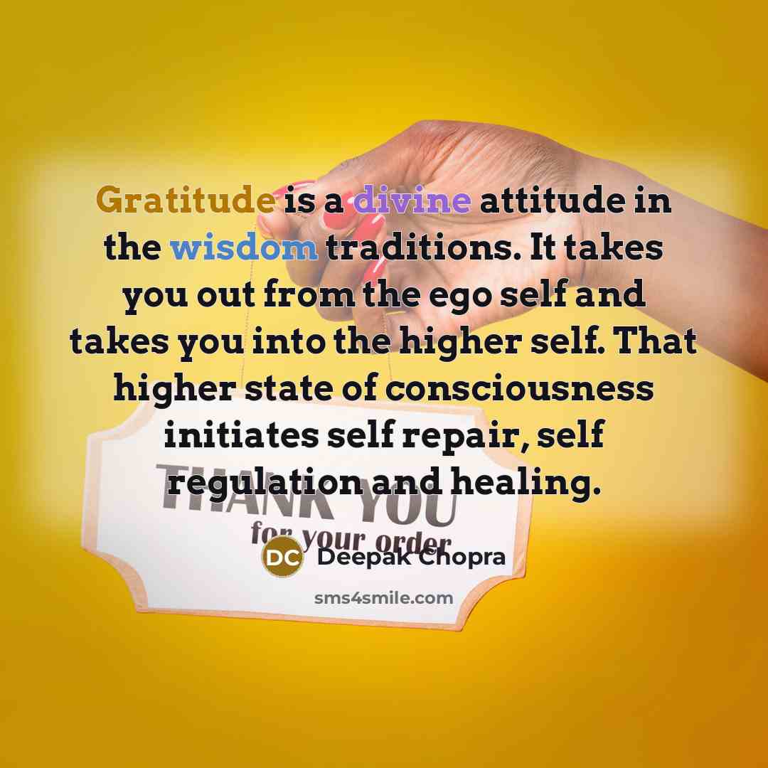 “Gratitude is a divine attitude in the wisdom traditions. It takes you out from the ego self and takes you into the higher self. That higher state of consciousness initiates self repair, self regulation and healing.” quote by Deepak Chopra