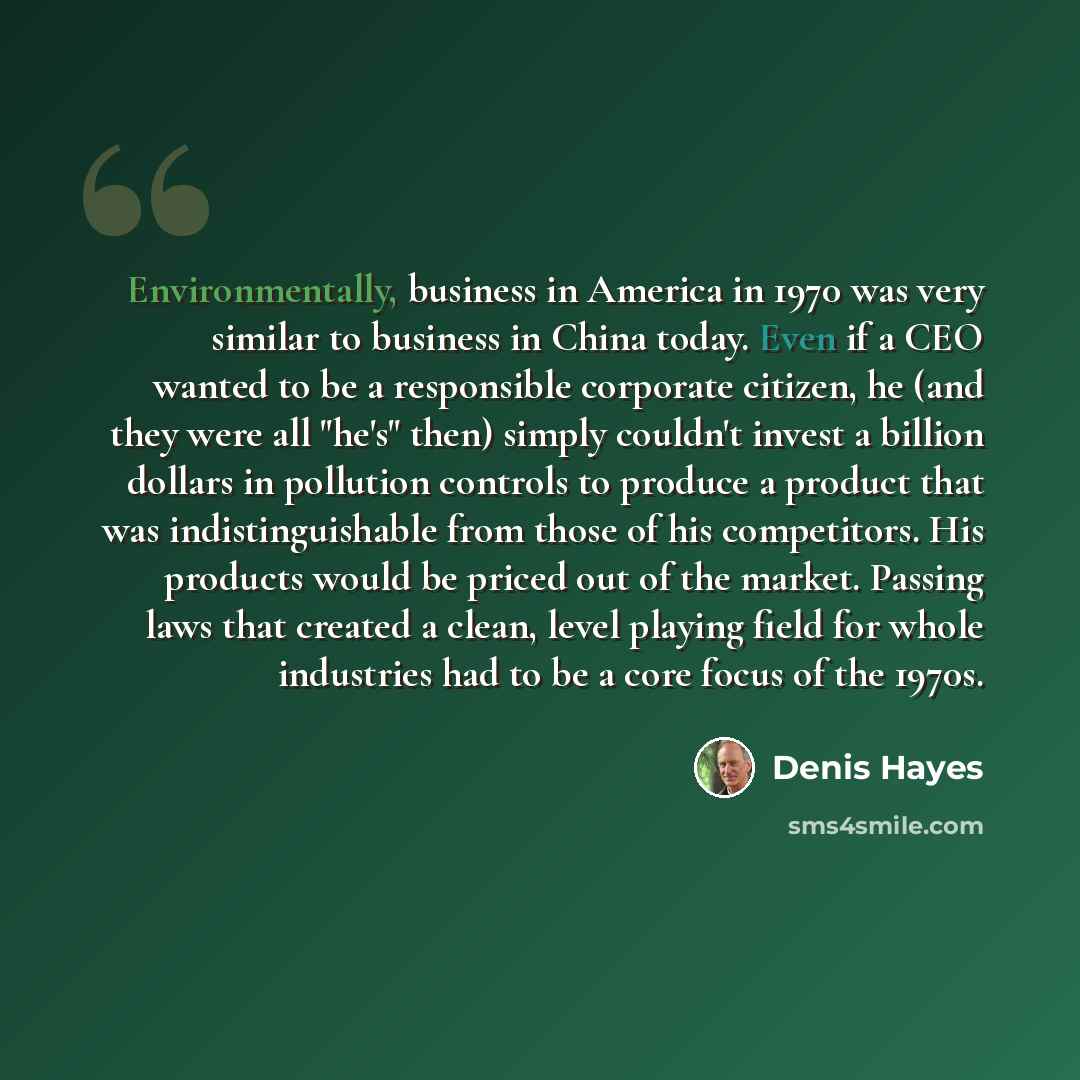 “Environmentally, business in America in 1970 was very similar to business in China today. Even if a CEO wanted to be a responsible corporate citizen, he (and they were all "he's" then) simply couldn't invest a billion dollars in pollution controls to produce a product that was indistinguishable…” quote by Denis Hayes