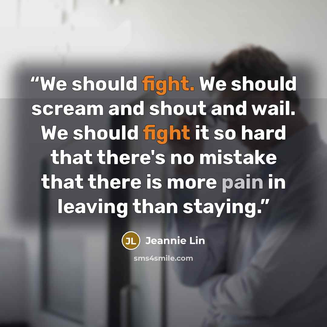 “We should fight. We should scream and shout and wail. We should fight it so hard that there's no mistake that there is more pain in leaving than staying.” quote by Jeannie Lin