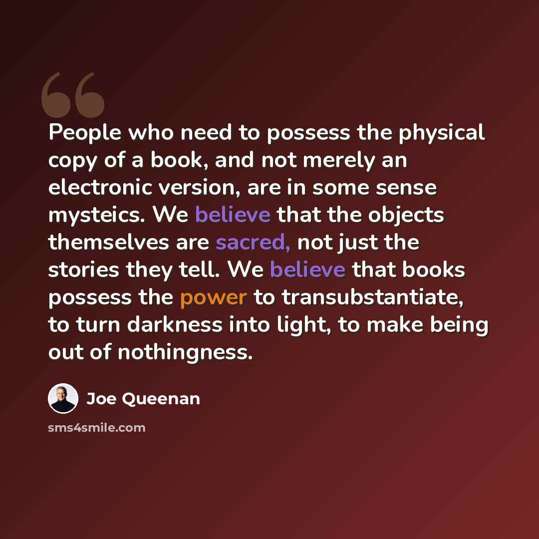 “People who need to possess the physical copy of a book, and not merely an electronic version, are in some sense mysteics. We believe that the objects themselves are sacred, not just the stories they tell. We believe that books possess the power to transubstantiate, to turn darkness into light, to…” quote by Joe Queenan