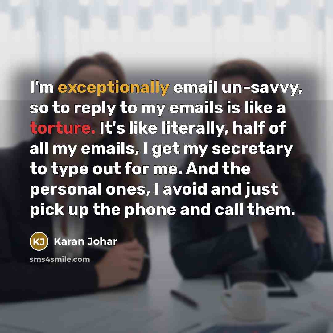 “I'm exceptionally email un-savvy, so to reply to my emails is like a torture. It's like literally, half of all my emails, I get my secretary to type out for me. And the personal ones, I avoid and just pick up the phone and call them.” quote by Karan Johar