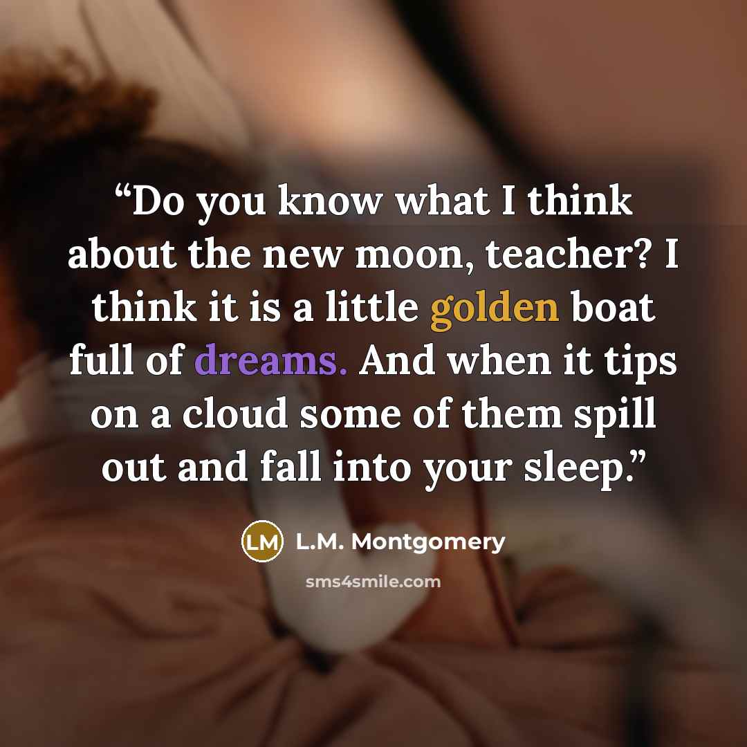 “Do you know what I think about the new moon, teacher? I think it is a little golden boat full of dreams. And when it tips on a cloud some of them spill out and fall into your sleep.” quote by L.M. Montgomery