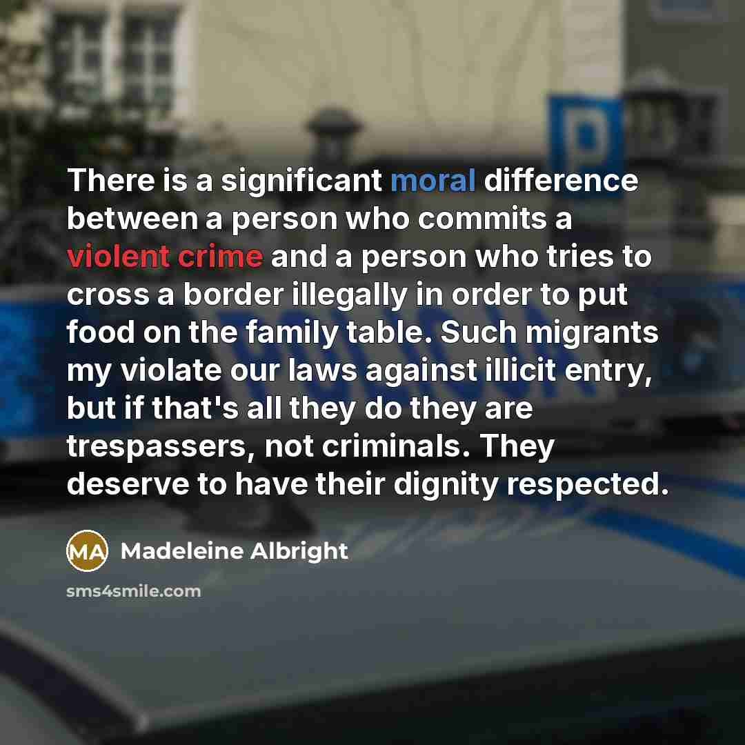 “There is a significant moral difference between a person who commits a violent crime and a person who tries to cross a border illegally in order to put food on the family table. Such migrants my violate our laws against illicit entry, but if that's all they do they are trespassers, not criminals…” quote by Madeleine Albright