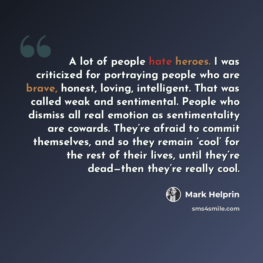 “A lot of people hate heroes. I was criticized for portraying people who are brave, honest, loving, intelligent. That was called weak and sentimental. People who dismiss all real emotion as sentimentality are cowards. They’re afraid to commit themselves, and so they remain ‘cool’ for the rest of…” quote by Mark Helprin