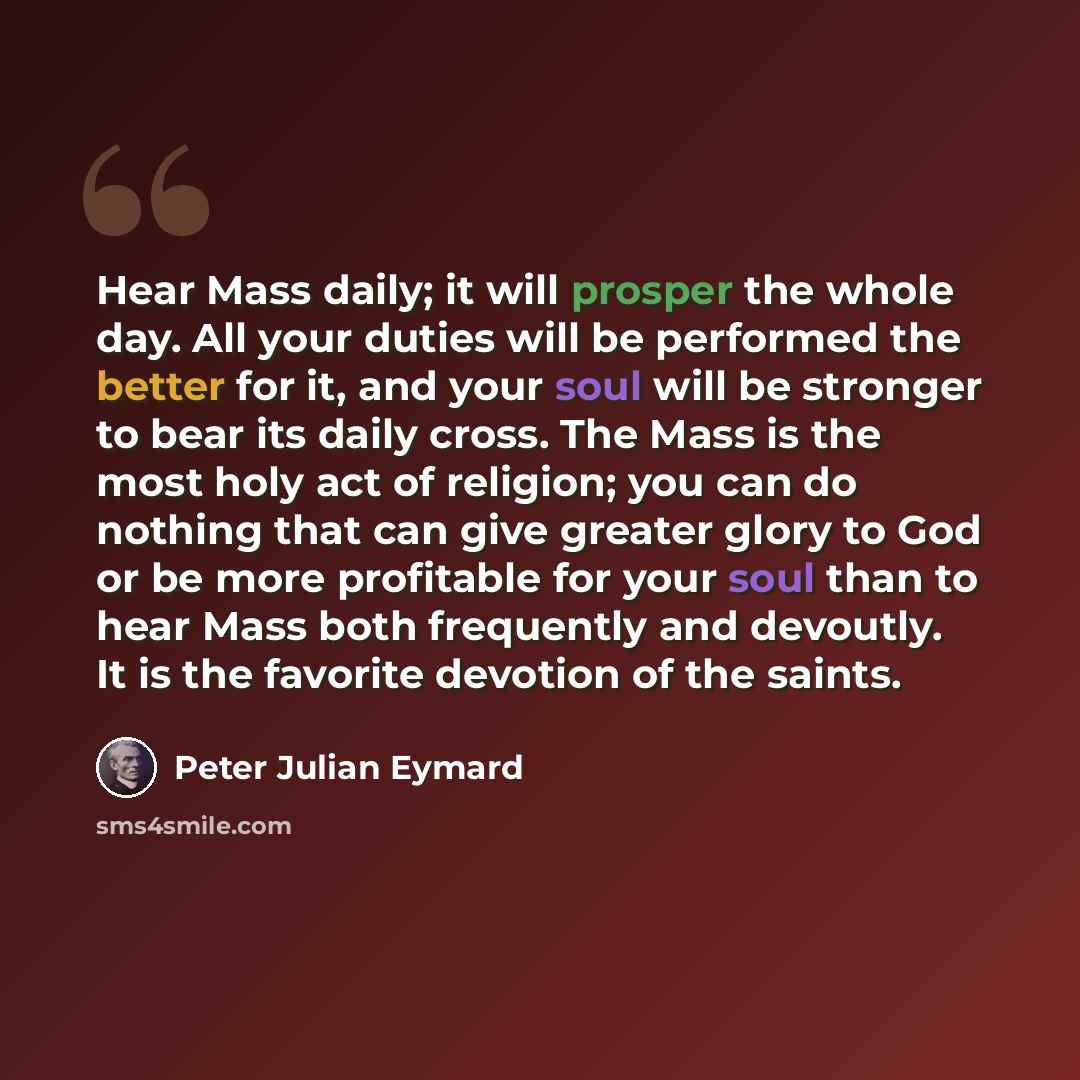 “Hear Mass daily; it will prosper the whole day. All your duties will be performed the better for it, and your soul will be stronger to bear its daily cross. The Mass is the most holy act of religion; you can do nothing that can give greater glory to God or be more profitable for your soul than to…” quote by Peter Julian Eymard