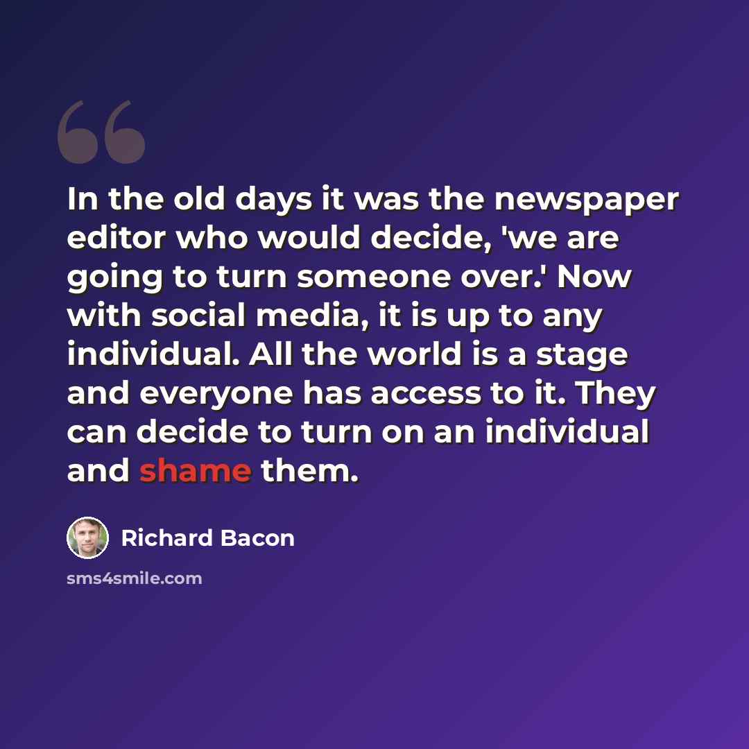 “In the old days it was the newspaper editor who would decide, 'we are going to turn someone over.' Now with social media, it is up to any individual. All the world is a stage and everyone has access to it. They can decide to turn on an individual and shame them.” quote by Richard Bacon