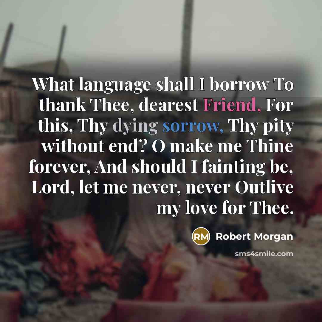 “What language shall I borrow To thank Thee, dearest Friend, For this, Thy dying sorrow, Thy pity without end? O make me Thine forever, And should I fainting be, Lord, let me never, never Outlive my love for Thee.” quote by Robert Morgan
