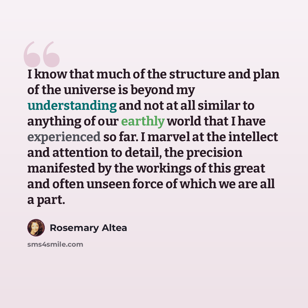 “I know that much of the structure and plan of the universe is beyond my understanding and not at all similar to anything of our earthly world that I have experienced so far. I marvel at the intellect and attention to detail, the precision manifested by the workings of this great and often unseen…” quote by Rosemary Altea