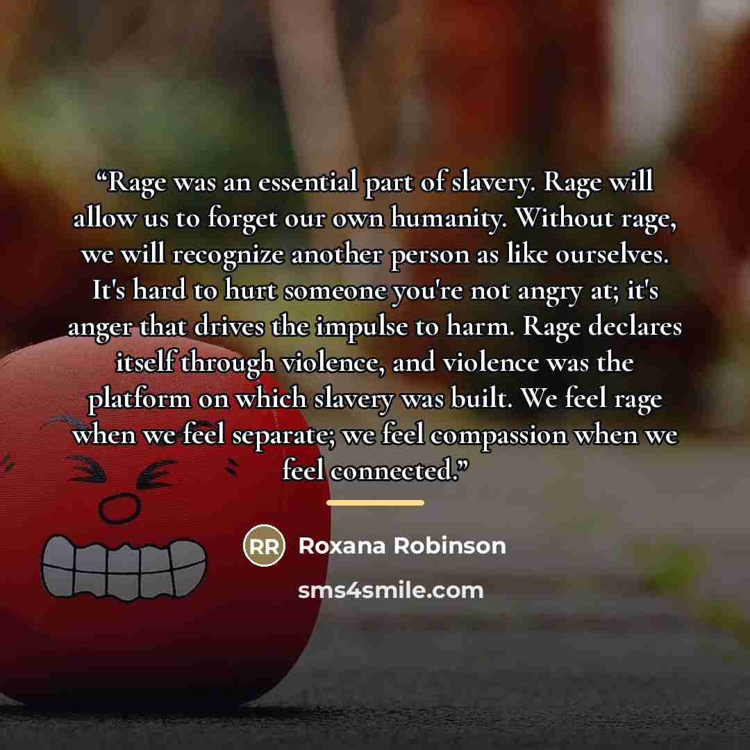 “Rage was an essential part of slavery. Rage will allow us to forget our own humanity. Without rage, we will recognize another person as like ourselves. It's hard to hurt someone you're not angry at; it's anger that drives the impulse to harm. Rage declares itself through violence, and violence was…” quote by Roxana Robinson