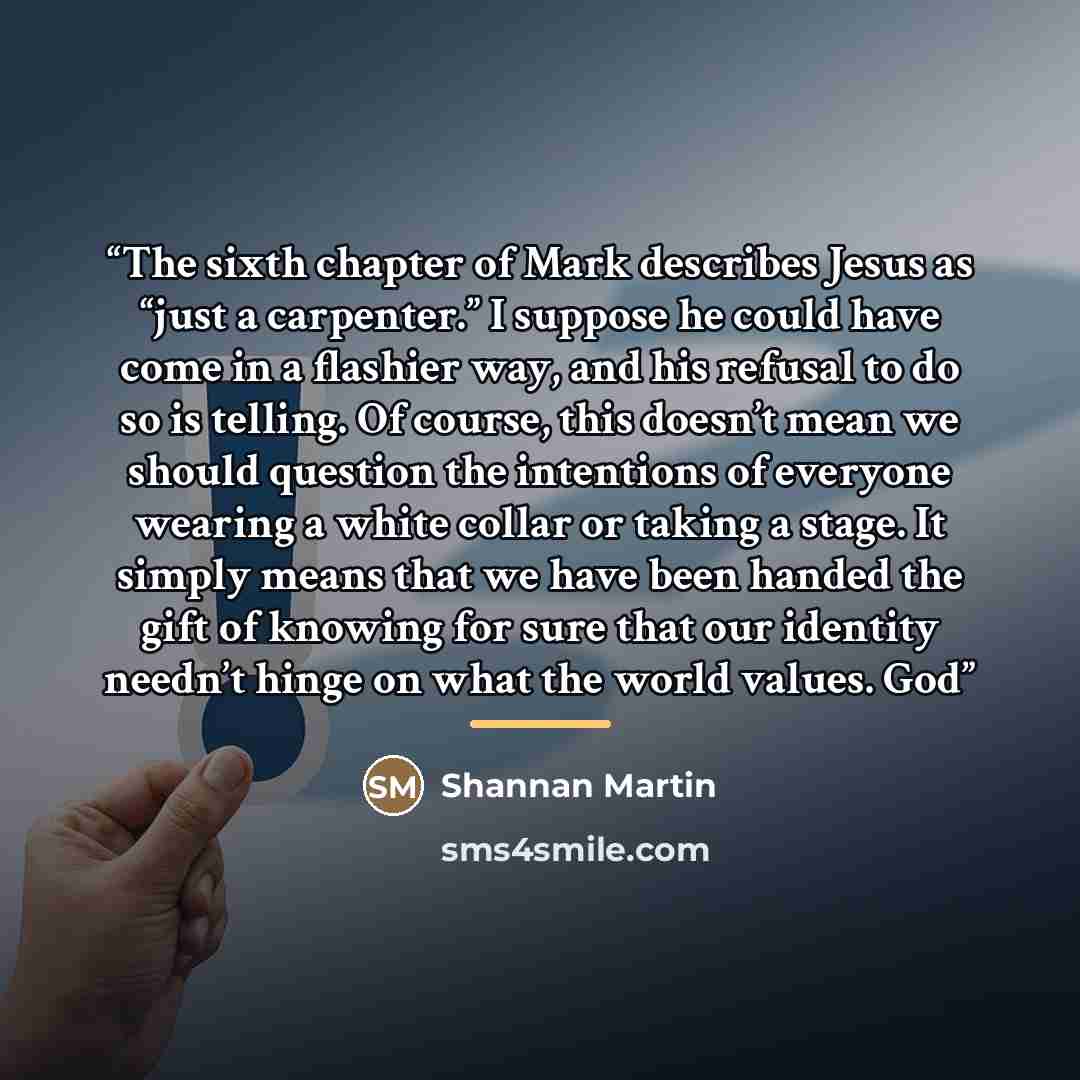 “The sixth chapter of Mark describes Jesus as “just a carpenter.” I suppose he could have come in a flashier way, and his refusal to do so is telling. Of course, this doesn’t mean we should question the intentions of everyone wearing a white collar or taking a stage. It simply means that we have…” quote by Shannan Martin