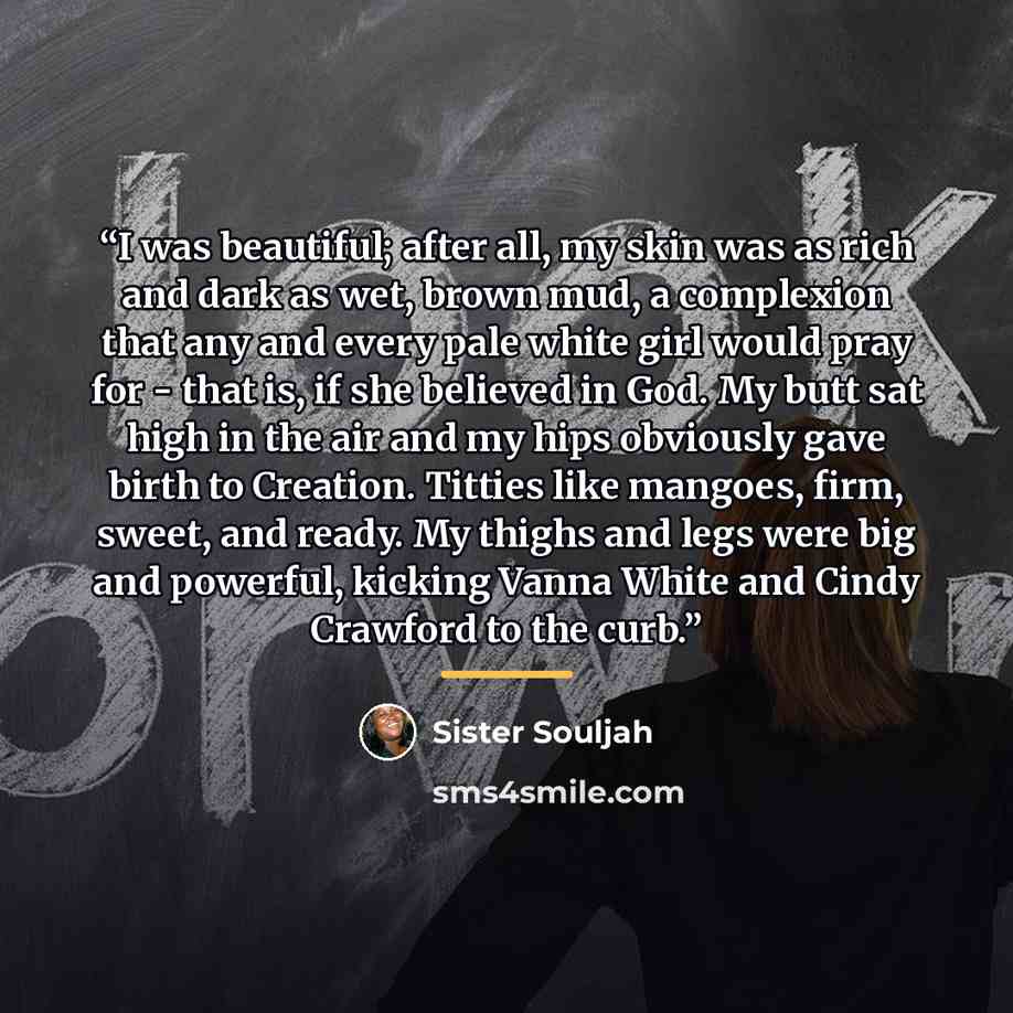 “I was beautiful; after all, my skin was as rich and dark as wet, brown mud, a complexion that any and every pale white girl would pray for - that is, if she believed in God. My butt sat high in the air and my hips obviously gave birth to Creation. Titties like mangoes, firm, sweet, and ready. My…” quote by Sister Souljah