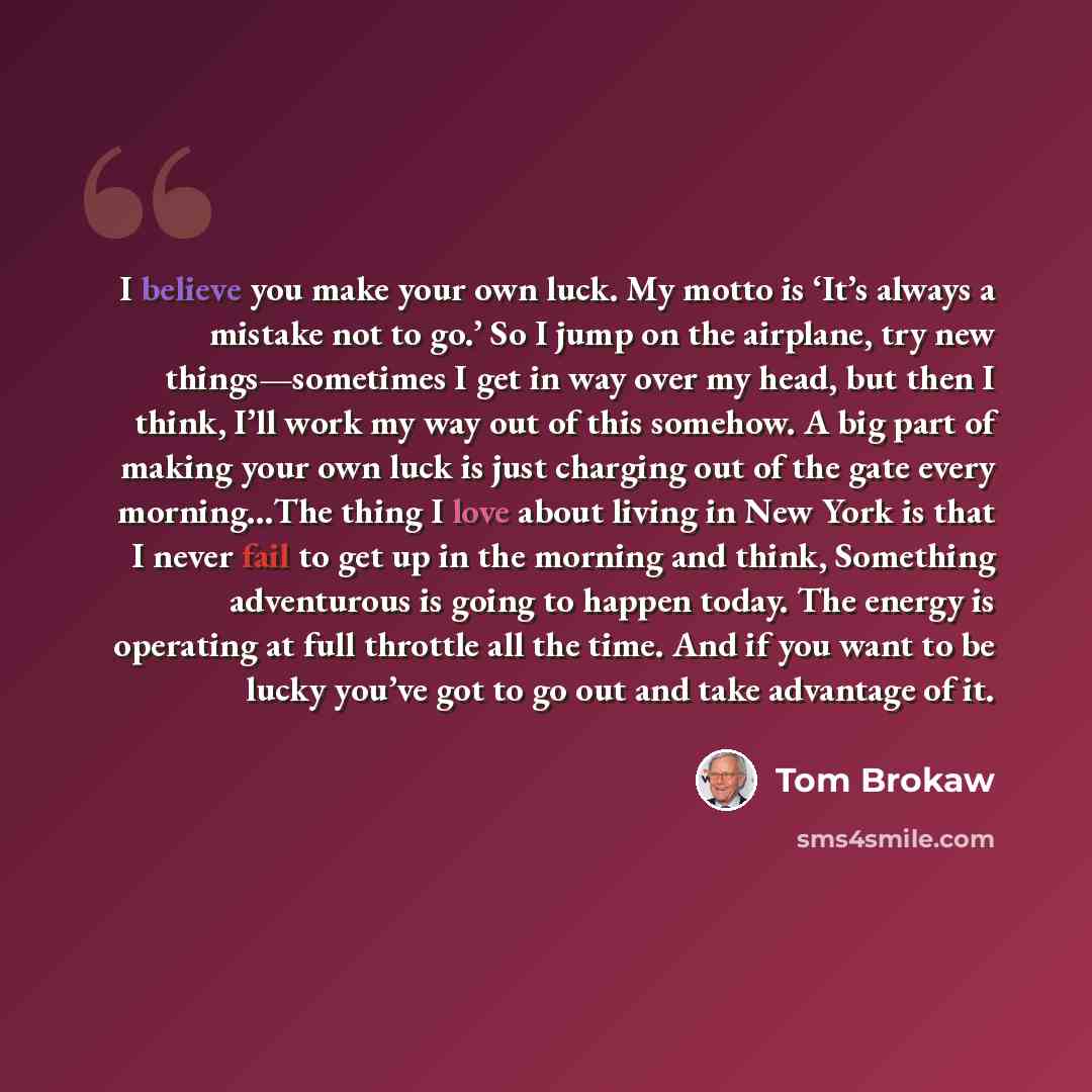 “I believe you make your own luck. My motto is ‘It’s always a mistake not to go.’ So I jump on the airplane, try new things—sometimes I get in way over my head, but then I think, I’ll work my way out of this somehow. A big part of making your own luck is just charging out of the gate every…” quote by Tom Brokaw