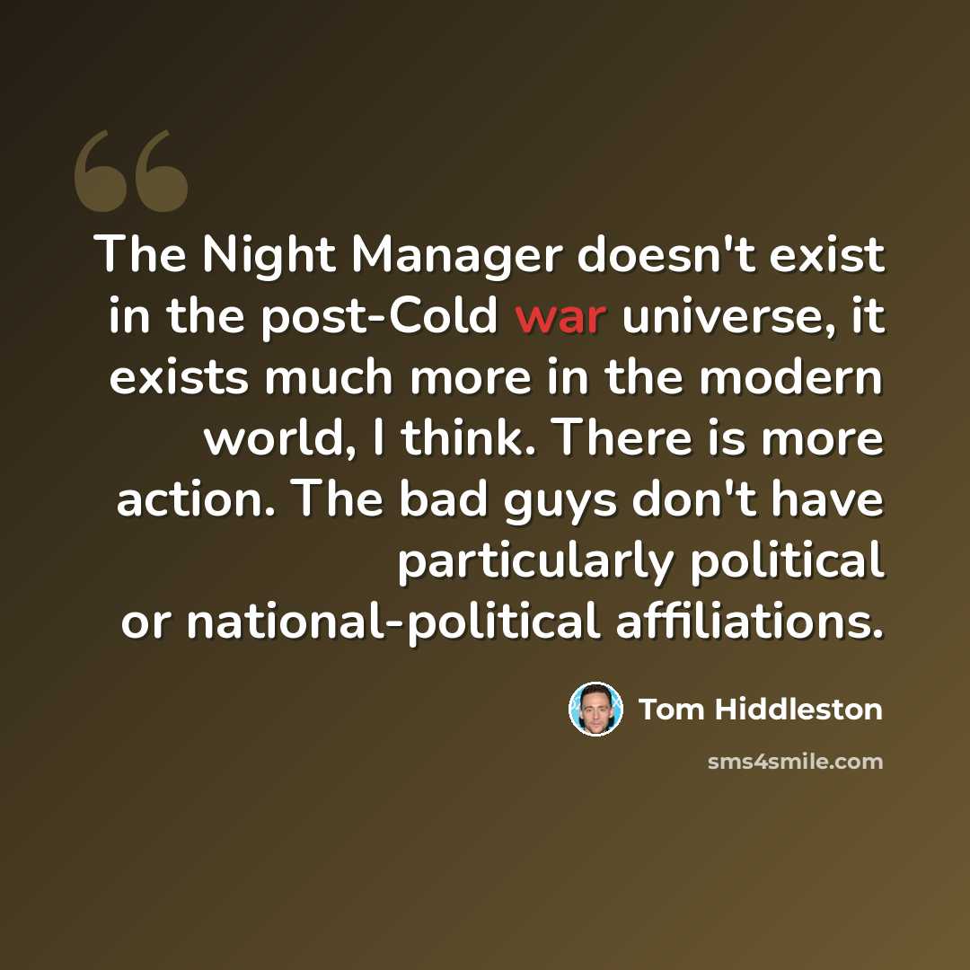 “The Night Manager doesn't exist in the post-Cold war universe, it exists much more in the modern world, I think. There is more action. The bad guys don't have particularly political or national-political affiliations.” quote by Tom Hiddleston