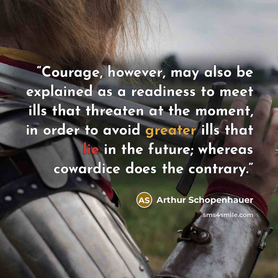 “Courage, however, may also be explained as a readiness to meet ills that threaten at the moment, in order to avoid greater ills that lie in the future; whereas cowardice does the contrary.” quote by Arthur Schopenhauer