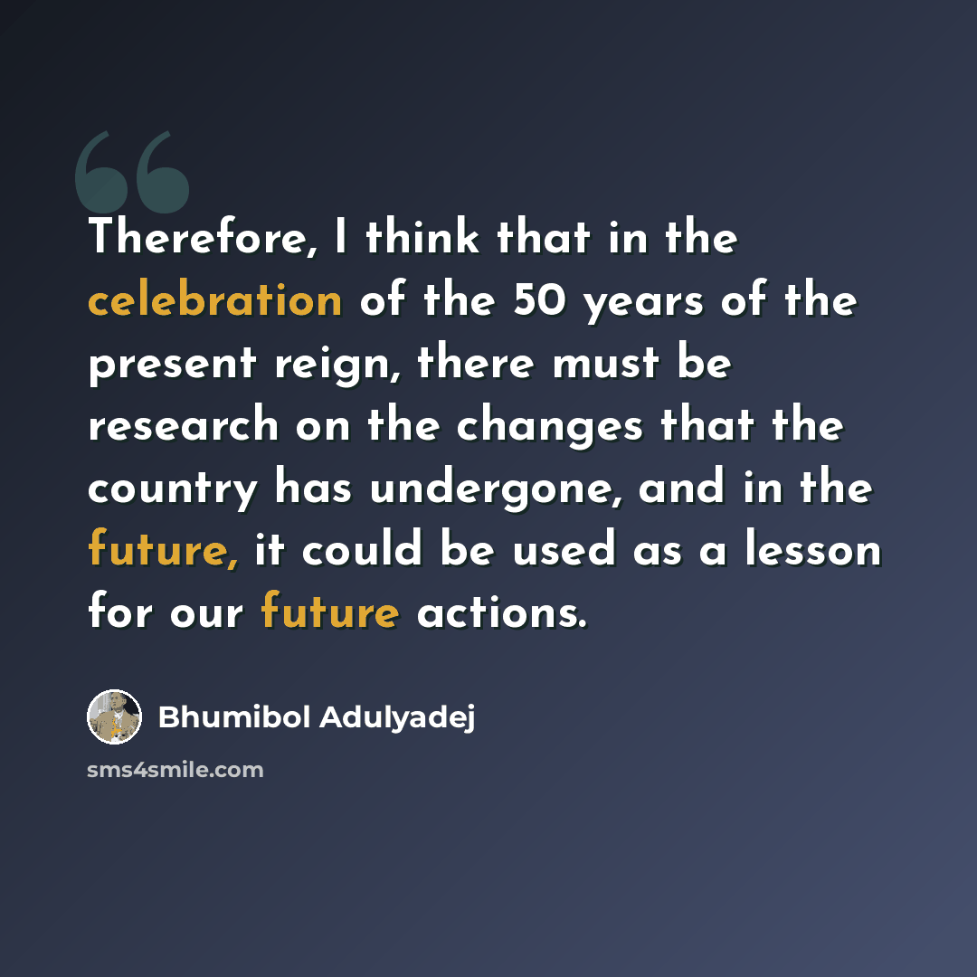 “Therefore, I think that in the celebration of the 50 years of the present reign, there must be research on the changes that the country has undergone, and in the future, it could be used as a lesson for our future actions.” quote by Bhumibol Adulyadej