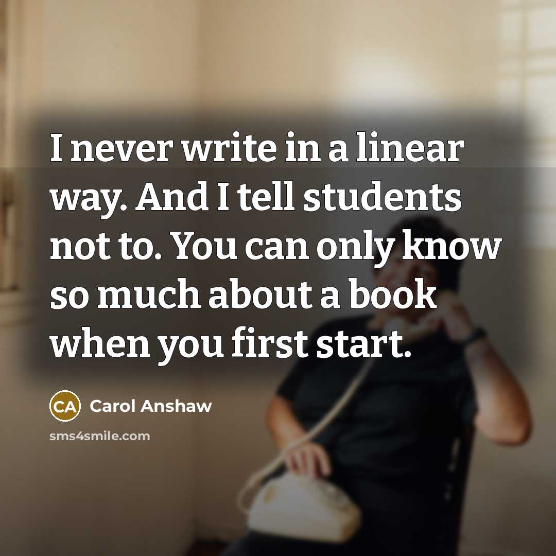 “I never write in a linear way. And I tell students not to. You can only know so much about a book when you first start.” quote by Carol Anshaw