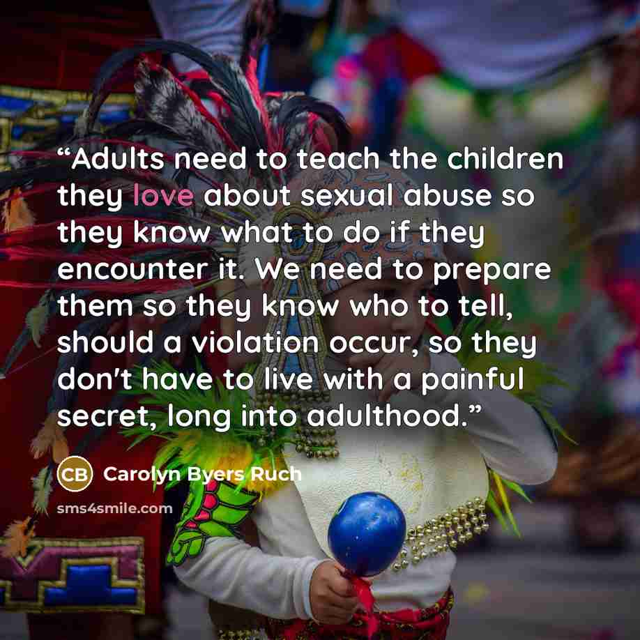 “Adults need to teach the children they love about sexual abuse so they know what to do if they encounter it. We need to prepare them so they know who to tell, should a violation occur, so they don't have to live with a painful secret, long into adulthood.” quote by Carolyn Byers Ruch