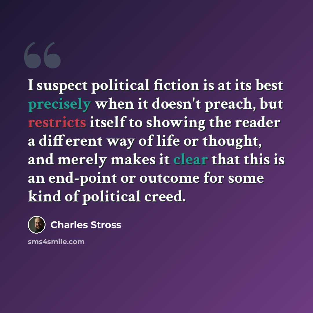 “I suspect political fiction is at its best precisely when it doesn't preach, but restricts itself to showing the reader a different way of life or thought, and merely makes it clear that this is an end-point or outcome for some kind of political creed.” quote by Charles Stross