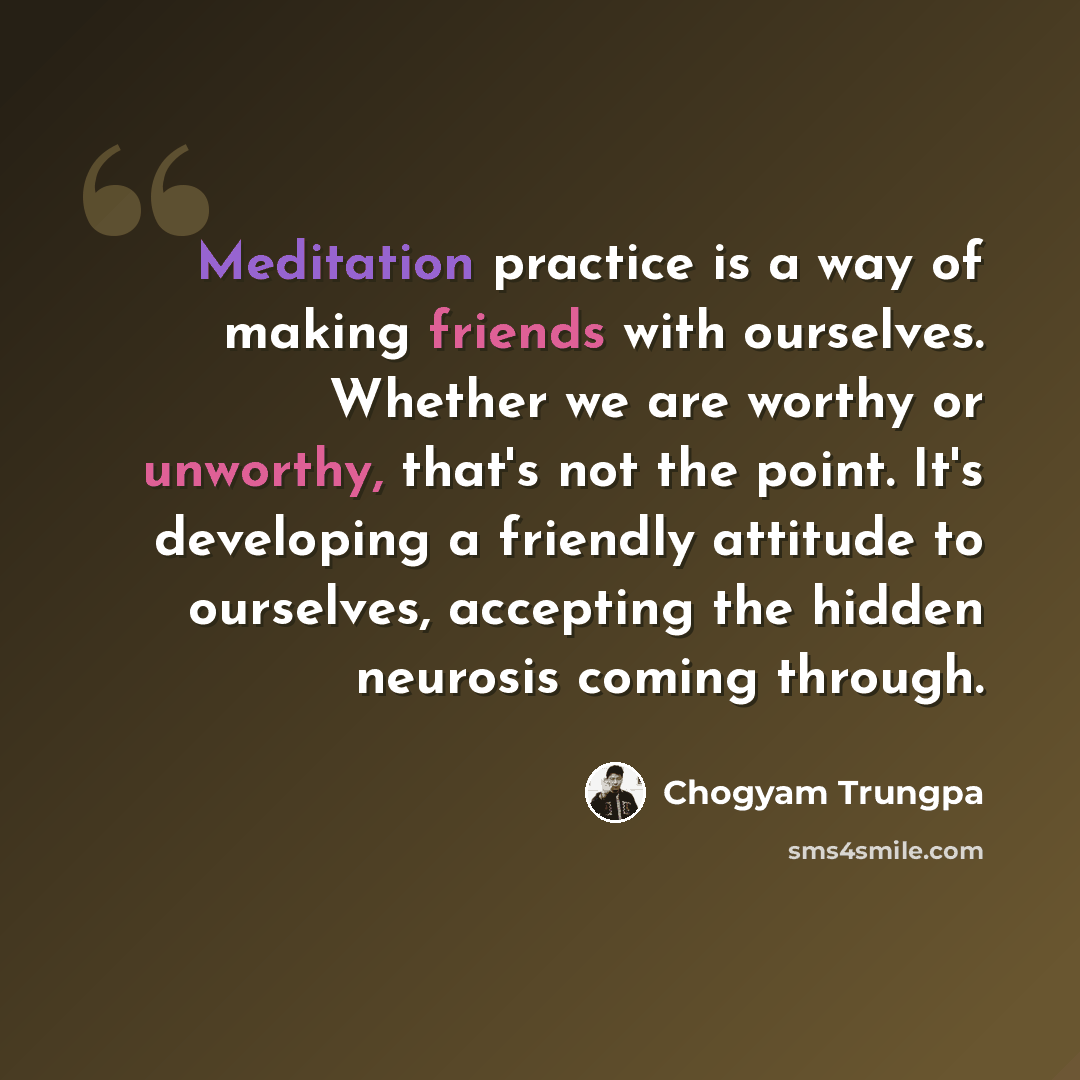 “Meditation practice is a way of making friends with ourselves. Whether we are worthy or unworthy, that's not the point. It's developing a friendly attitude to ourselves, accepting the hidden neurosis coming through.” quote by Chogyam Trungpa