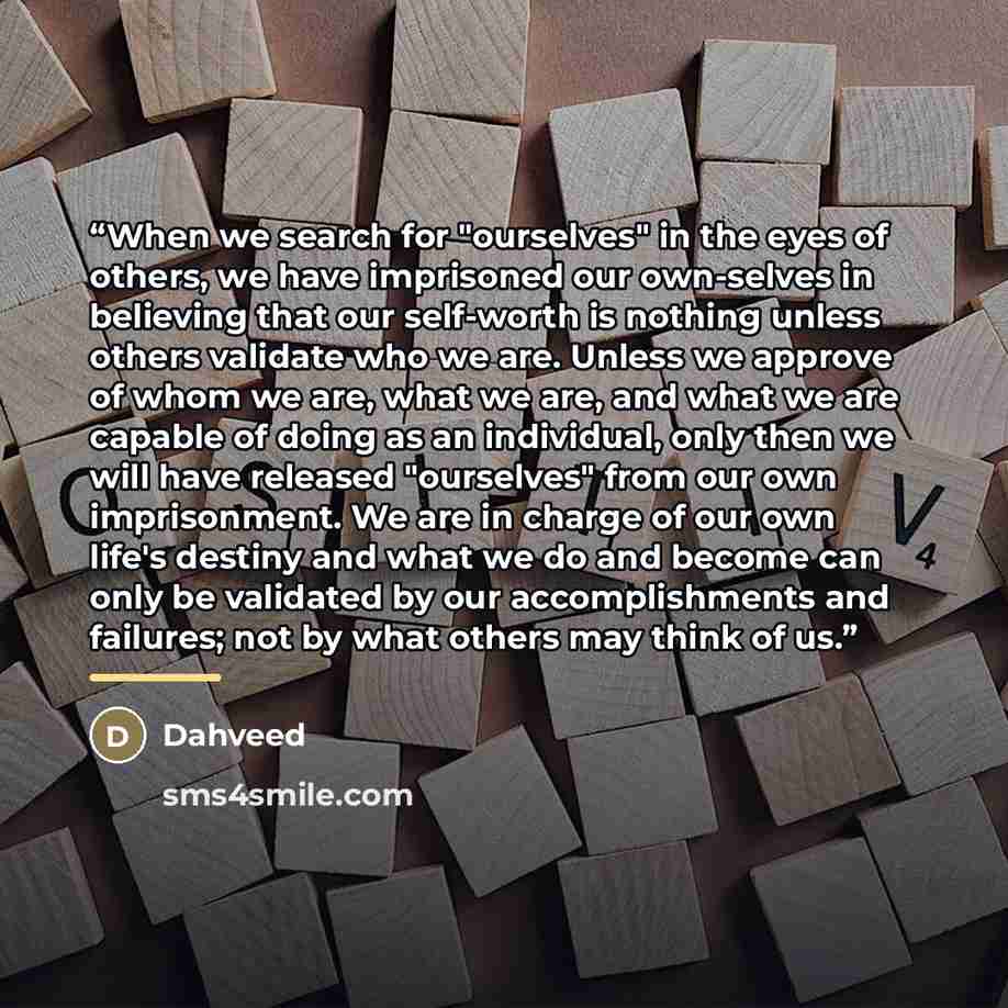 “When we search for "ourselves" in the eyes of others, we have imprisoned our own-selves in believing that our self-worth is nothing unless others validate who we are. Unless we approve of whom we are, what we are, and what we are capable of doing as an individual, only then we will have released…” quote by Dahveed