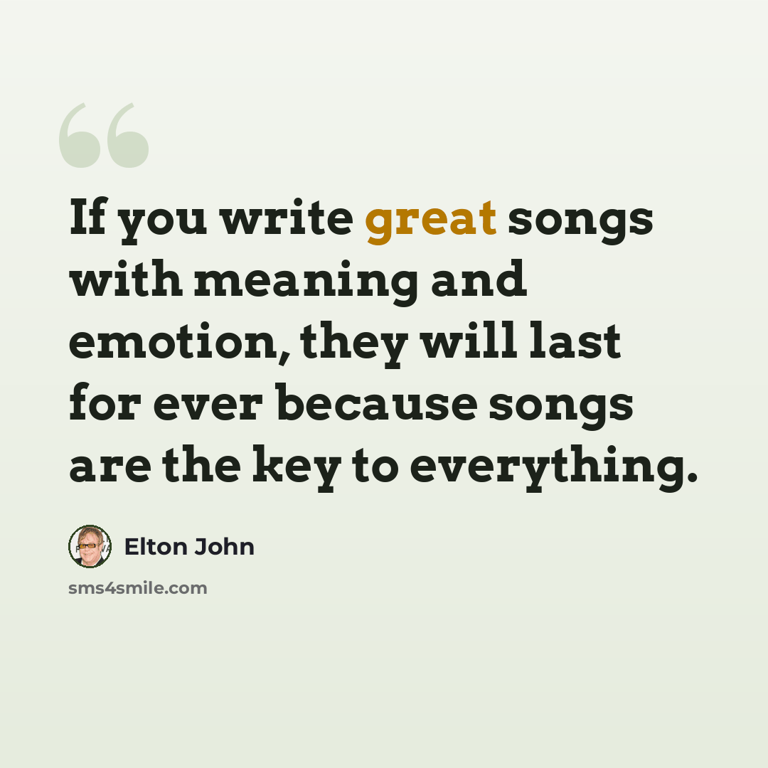 “If you write great songs with meaning and emotion, they will last for ever because songs are the key to everything.” quote by Elton John