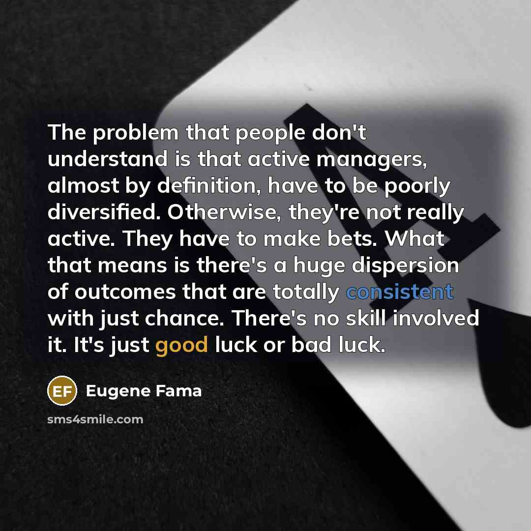 “The problem that people don't understand is that active managers, almost by definition, have to be poorly diversified. Otherwise, they're not really active. They have to make bets. What that means is there's a huge dispersion of outcomes that are totally consistent with just chance. There's no…” quote by Eugene Fama