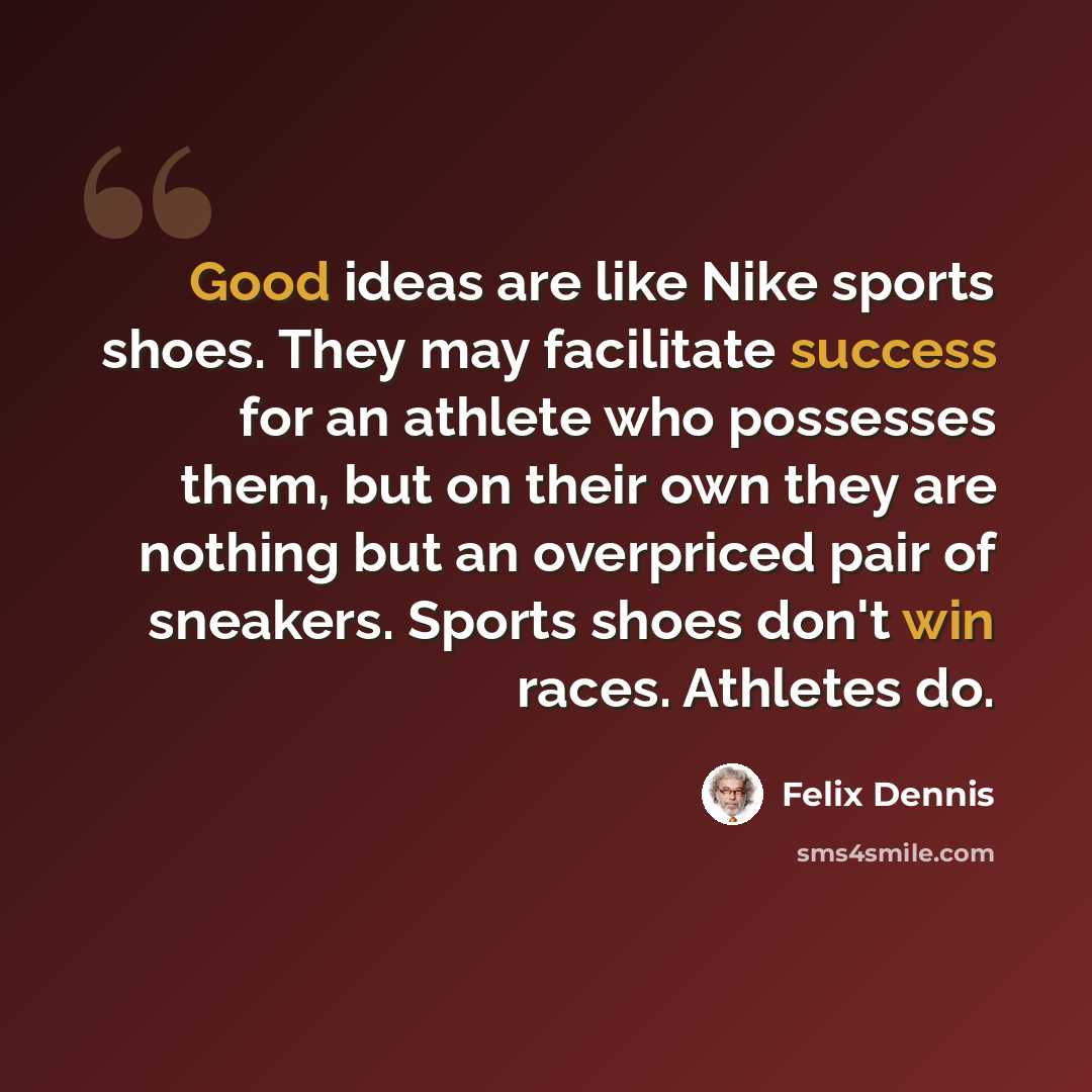 “Good ideas are like Nike sports shoes. They may facilitate success for an athlete who possesses them, but on their own they are nothing but an overpriced pair of sneakers. Sports shoes don't win races. Athletes do.” quote by Felix Dennis