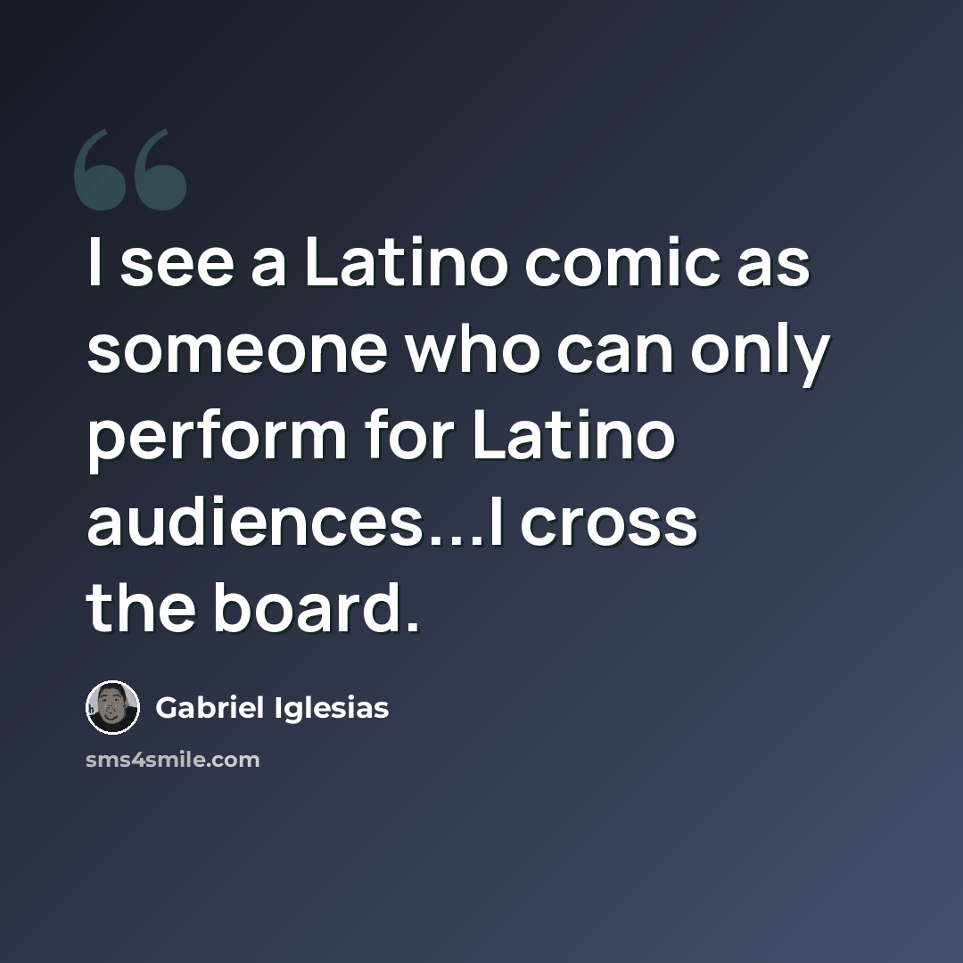 “I see a Latino comic as someone who can only perform for Latino audiences...I cross the board.” quote by Gabriel Iglesias