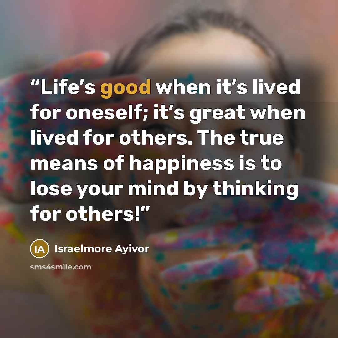 “Life’s good when it’s lived for oneself; it’s great when lived for others. The true means of happiness is to lose your mind by thinking for others!” quote by Israelmore Ayivor