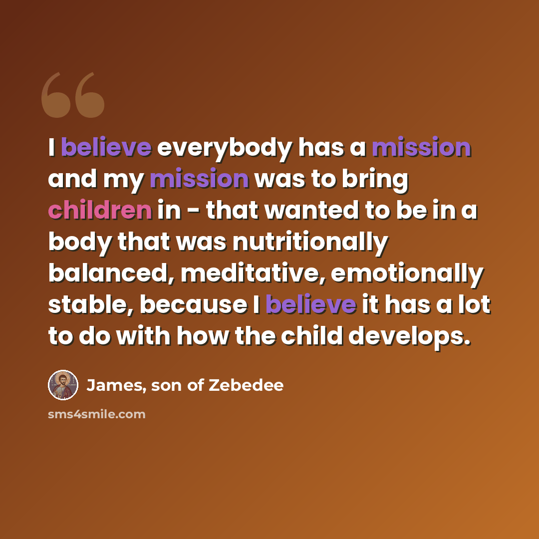 “I believe everybody has a mission and my mission was to bring children in - that wanted to be in a body that was nutritionally balanced, meditative, emotionally stable, because I believe it has a lot to do with how the child develops.” quote by James, son of Zebedee