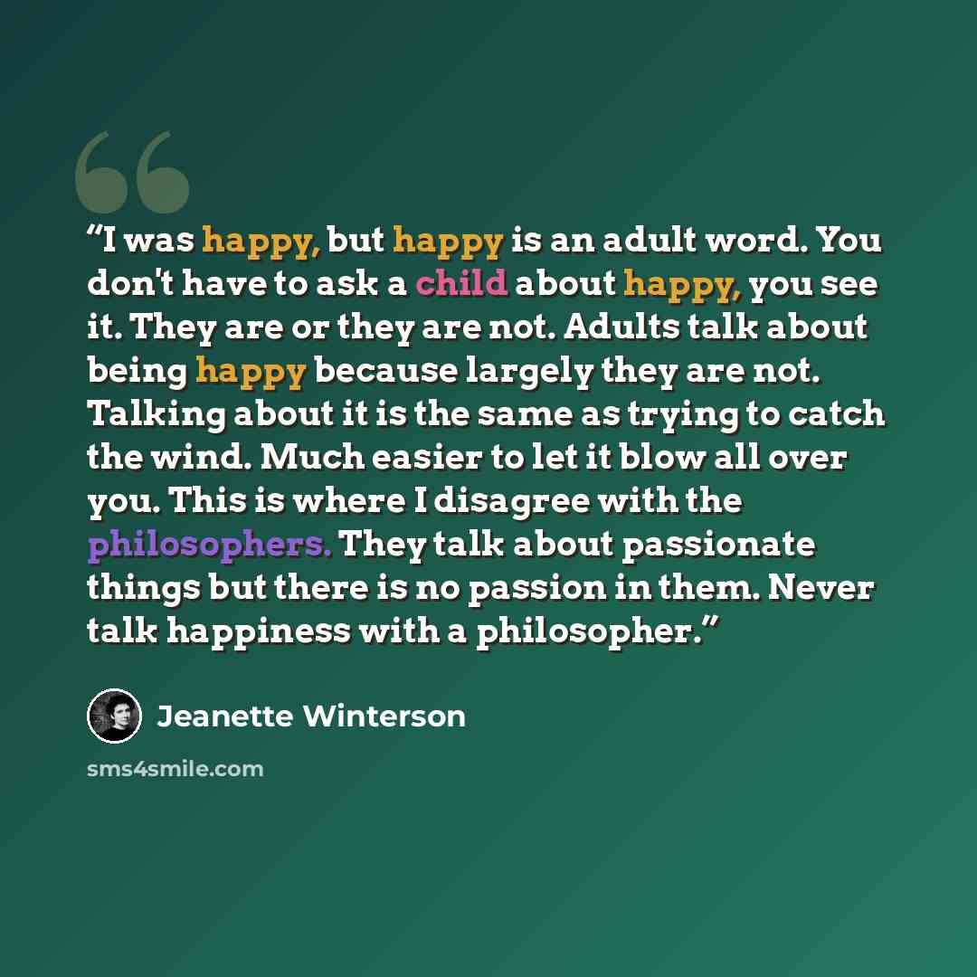 “I was happy, but happy is an adult word. You don't have to ask a child about happy, you see it. They are or they are not. Adults talk about being happy because largely they are not. Talking about it is the same as trying to catch the wind. Much easier to let it blow all over you. This is where I…” quote by Jeanette Winterson