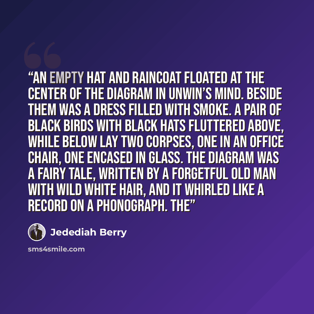 “An empty hat and raincoat floated at the center of the diagram in Unwin’s mind. Beside them was a dress filled with smoke. A pair of black birds with black hats fluttered above, while below lay two corpses, one in an office chair, one encased in glass. The diagram was a fairy tale, written by a…” quote by Jedediah Berry