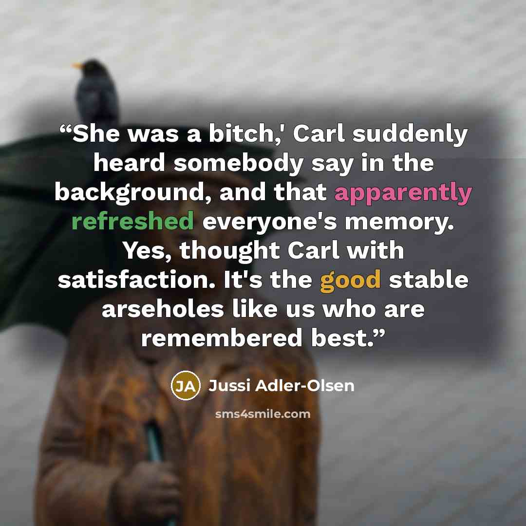 “She was a bitch,' Carl suddenly heard somebody say in the background, and that apparently refreshed everyone's memory. Yes, thought Carl with satisfaction. It's the good stable arseholes like us who are remembered best.” quote by Jussi Adler-Olsen